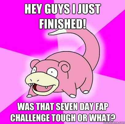 Hey guys i just finished! Was that seven day fap challenge tough or what?   Slowpoke