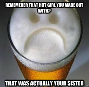 Rememeber that hot girl you made out with? that was actually your sister  Confession Beer