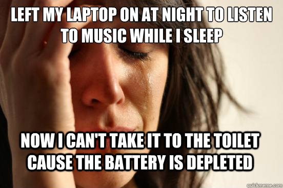 Left my Laptop on at night to listen to music while i sleep Now i can't take it to the toilet cause the battery is depleted  First World Problems