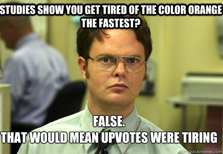 Studies show you get tired of the color orange the fastest? False.
That would mean upvotes were tiring  Schrute
