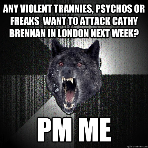 any violent trannies, psychos or freaks  want to attack cathy brennan in london next week? PM me - any violent trannies, psychos or freaks  want to attack cathy brennan in london next week? PM me  Insanity Wolf