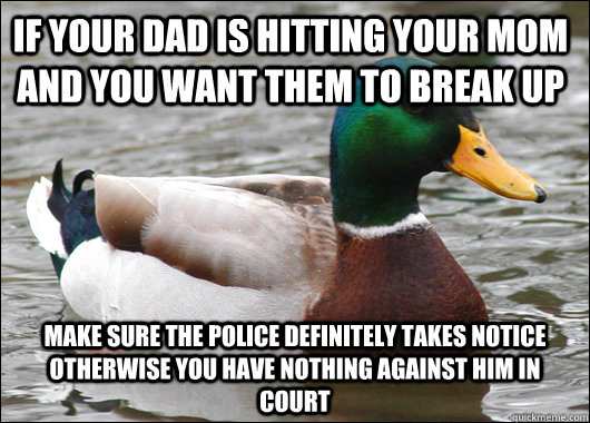 if your dad is hitting your mom and you want them to break up make sure the police definitely takes notice otherwise you have nothing against him in court  Actual Advice Mallard