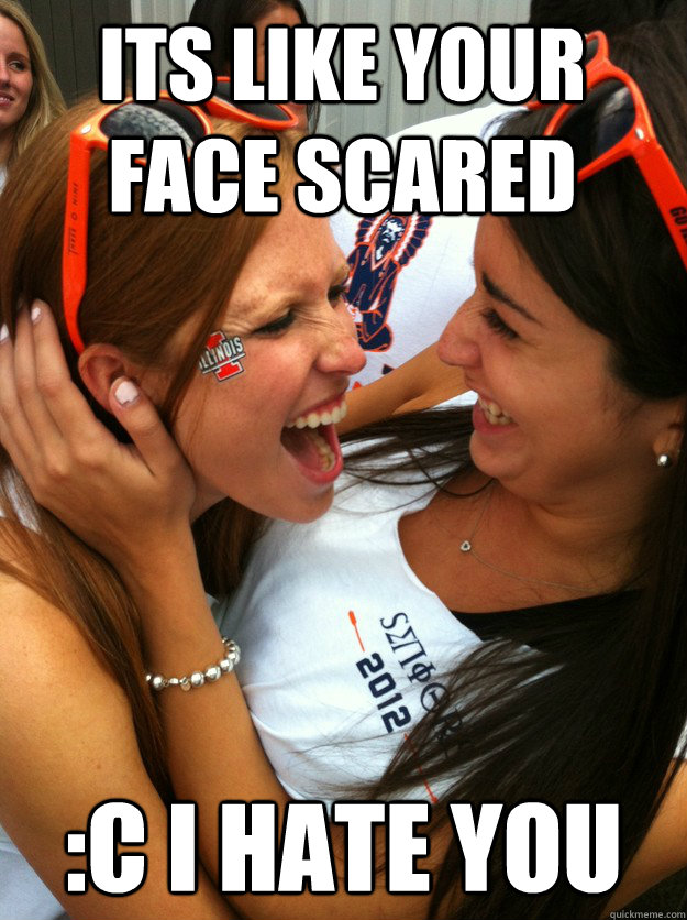 its like your face scared :c i hate you   - its like your face scared :c i hate you    Happy Sorority Girls