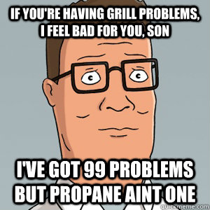 if you're having grill problems, i feel bad for you, son I've got 99 problems but propane aint one  Hank Hill