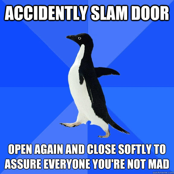 accidently slam door Open again and close softly to assure everyone you're not mad  Socially Awkward Penguin