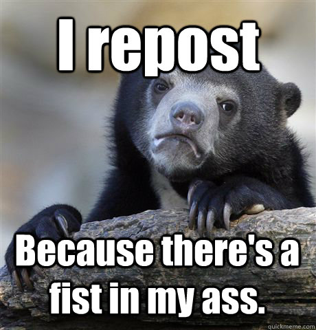 I repost Because there's a fist in my ass.  Confession Bear