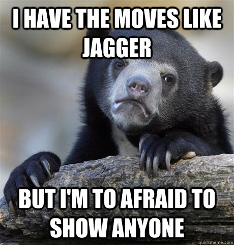 I have the moves like jagger But I'm to afraid to show anyone  Confession Bear