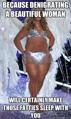 Because denigrating a beautiful woman will certainly make those fatties sleep with you  Typical American Woman