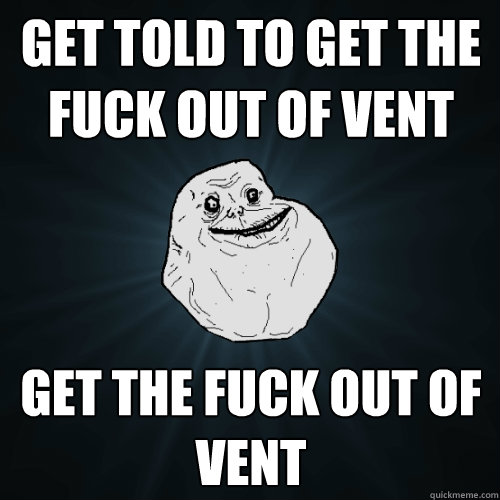 Get told to get the fuck out of vent Get the fuck out of vent  Forever Alone