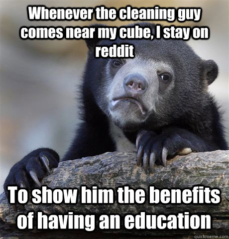 Whenever the cleaning guy comes near my cube, I stay on reddit To show him the benefits of having an education  Confession Bear