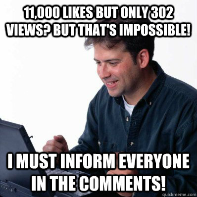 11,000 likes but only 302 views? But that's impossible! I must inform everyone in the comments!  