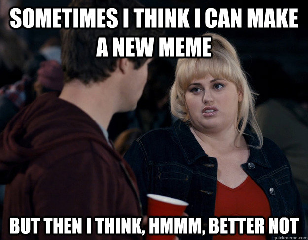 Sometimes I think I can make a new meme But then I think, hmmm, better not  Fat Amy