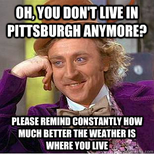 Oh, you don't live in Pittsburgh anymore? Please remind constantly how much better the weather is where you live  Condescending Wonka