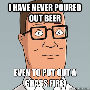 I have never poured out beer even to put out a grass fire. - I have never poured out beer even to put out a grass fire.  Hank Hill