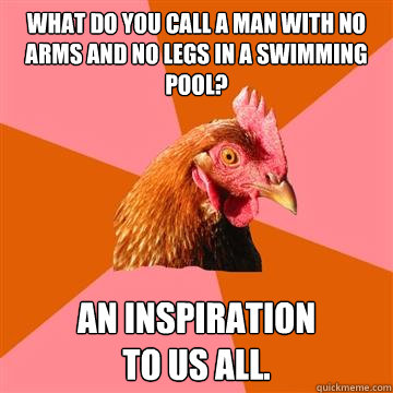 what do you call a man with no arms and no legs in a swimming pool? an inspiration 
to us all. - what do you call a man with no arms and no legs in a swimming pool? an inspiration 
to us all.  Anti-Joke Chicken
