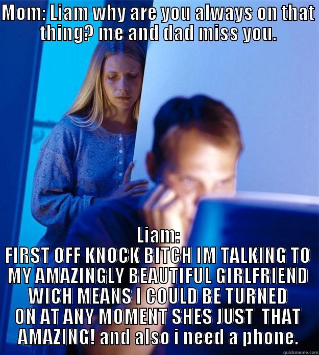MOM: LIAM WHY ARE YOU ALWAYS ON THAT THING? ME AND DAD MISS YOU. LIAM: FIRST OFF KNOCK BITCH IM TALKING TO MY AMAZINGLY BEAUTIFUL GIRLFRIEND WICH MEANS I COULD BE TURNED ON AT ANY MOMENT SHES JUST  THAT AMAZING! AND ALSO I NEED A PHONE. Redditors Wife