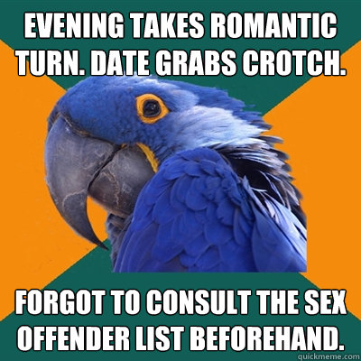evening takes romantic turn. date grabs crotch. forgot to consult the sex offender list beforehand.  Paranoid Parrot