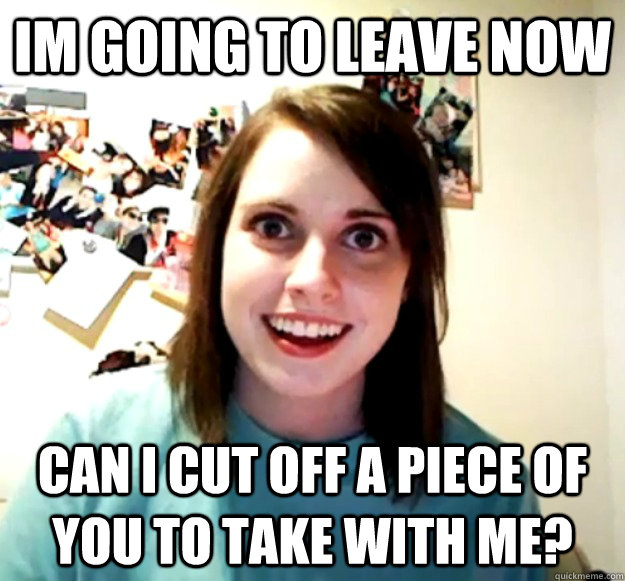 im going to leave now can i cut off a piece of you to take with me? - im going to leave now can i cut off a piece of you to take with me?  Overly Attached Girlfriend