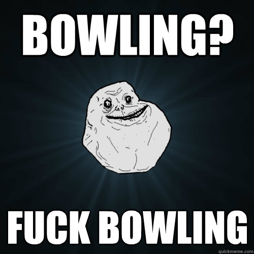 Bowling?  Fuck bowling  Forever Alone