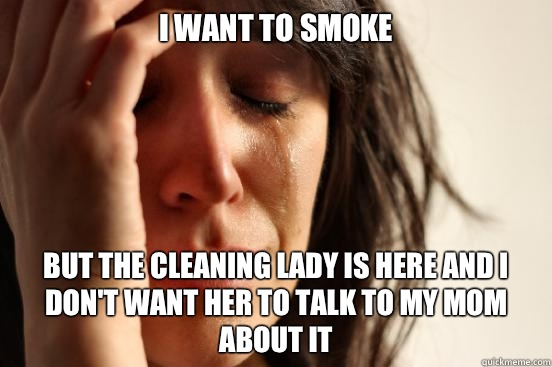 I want to smoke but the cleaning lady is here and I don't want her to talk to my mom about it  First World Problems