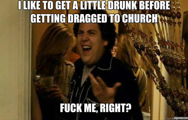 I like to get a little drunk before getting dragged to church FUCK ME, RIGHT? - I like to get a little drunk before getting dragged to church FUCK ME, RIGHT?  fuck me right