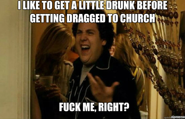 I like to get a little drunk before getting dragged to church FUCK ME, RIGHT?  fuck me right