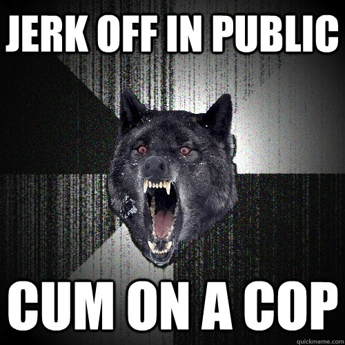 jerk off in public cum on a cop  Insanity Wolf