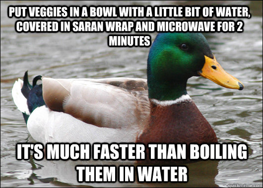 Put veggies in a bowl with a little bit of water, covered in saran wrap and microwave for 2 minutes It's much faster than boiling them in water  Actual Advice Mallard