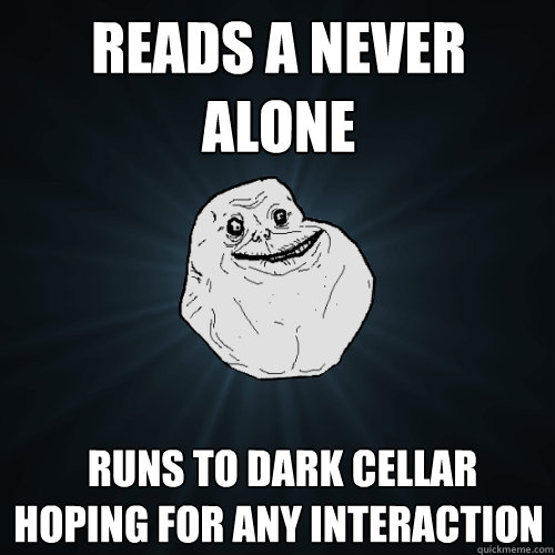 Reads a never alone  Runs to dark cellar hoping for any interaction  Forever Alone