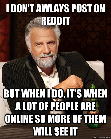 I don't awlays post on reddit but when I do, it's when a lot of people are online so more of them will see it  The Most Interesting Man In The World