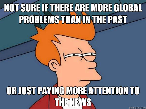 not sure if there are more global problems than in the past or just paying more attention to the news  
