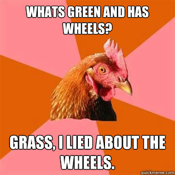 whats green and has wheels? grass, i lied about the wheels.  Anti-Joke Chicken