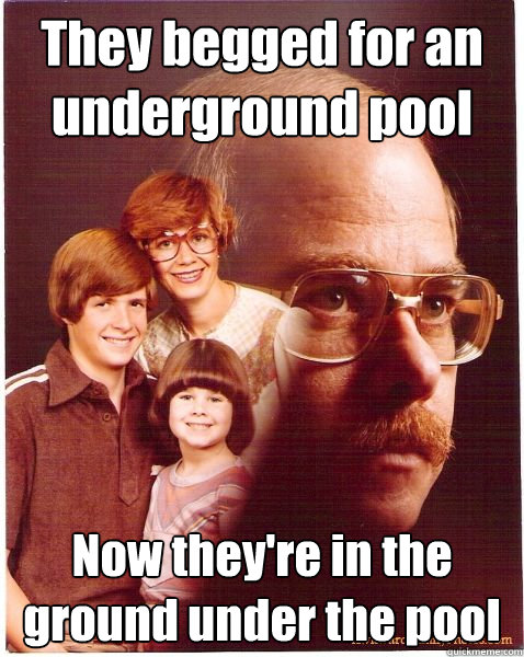 They begged for an underground pool Now they're in the ground under the pool Caption 3 goes here  Vengeance Dad