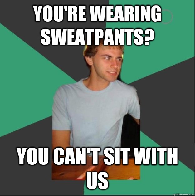 You're wearing sweatpants? YOU CAN'T SIT WITH US  