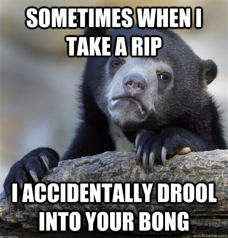 Sometimes when i take a rip I accidentally drool into your bong  Confession Bear