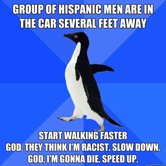 Group of Hispanic men are in the car several feet away Start walking faster
God, they think I'm racist. Slow down.
God, I'm gonna die. Speed up.  Socially Awkward Penguin