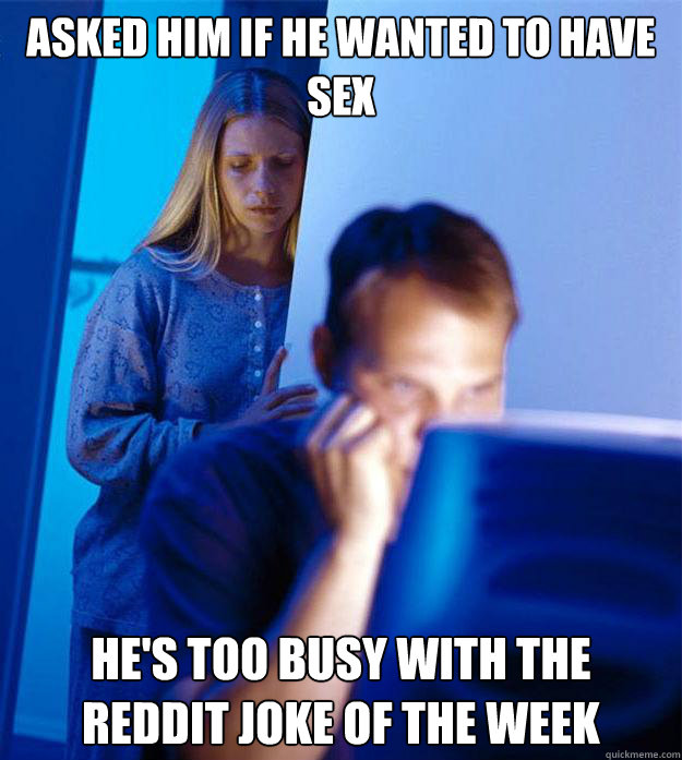 Asked him if he wanted to have sex He's too busy with the reddit joke of the week  Redditors Wife
