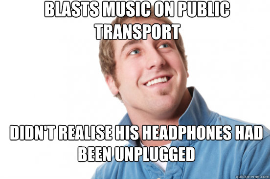 Blasts music on public   transport Didn't realise his headphones had been unplugged   Misunderstood Douchebag