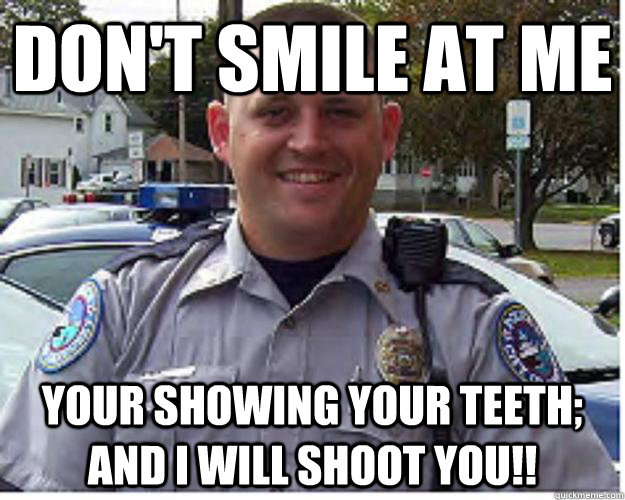 Don't Smile at me Your showing your teeth; AND I WILL SHOOT YOU!!  