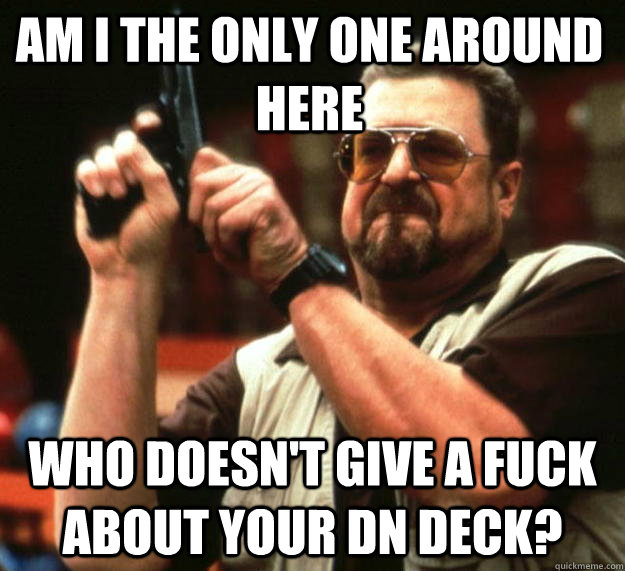AM I THE ONLY ONE AROUND HERE WHO DOESN'T GIVE A FUCK ABOUT YOUR DN DECK? - AM I THE ONLY ONE AROUND HERE WHO DOESN'T GIVE A FUCK ABOUT YOUR DN DECK?  Am i