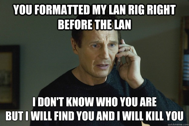 You formatted my LAN rig right before the LAN I don't know who you are 
but i will find you and i will kill you - You formatted my LAN rig right before the LAN I don't know who you are 
but i will find you and i will kill you  STUdog