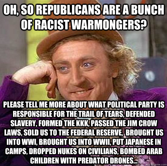 Oh, so republicans are a bunch of racist warmongers? please tell me more about what political party is responsible for the trail of tears, defended slavery, formed the KKK, passed the jim crow laws, sold us to the federal reserve,  brought us into WWI, br  Condesending Wonka