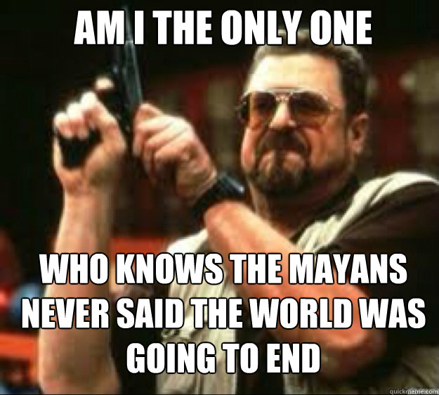 AM i the only one Who knows the mayans never said the world was going to end - AM i the only one Who knows the mayans never said the world was going to end  Angey Walter