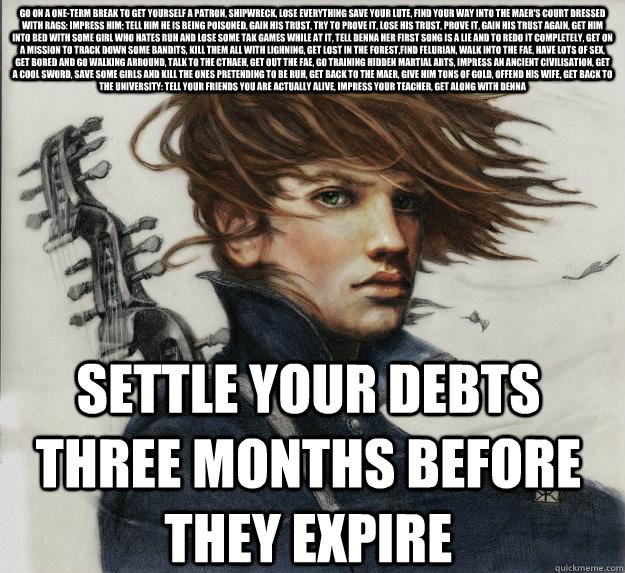 go on a one-term break to get yourself a patron, shipwreck, lose everything save your lute, find your way into the maer's court dressed with rags: impress him; tell him he is being poisoned, gain his trust, try to prove it, lose his trust, prove it, gain   Advice Kvothe