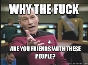Why the fuck Are you friends with these people?  Annoyed Picard
