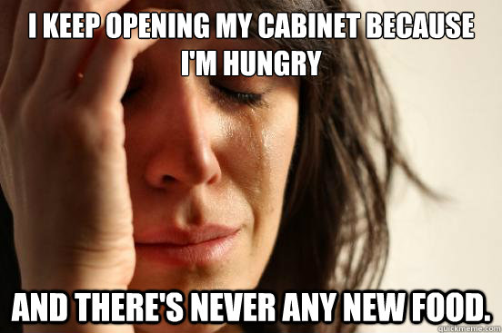 I keep opening my cabinet because i'm hungry and there's never any new food.  First World Problems