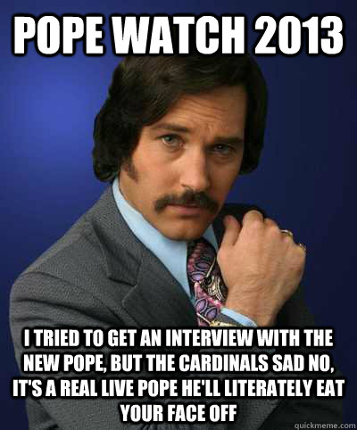 pope watch 2013 i tried to get an interview with the new pope, but the cardinals sad no, it's a real live pope he'll literately eat your face off  - pope watch 2013 i tried to get an interview with the new pope, but the cardinals sad no, it's a real live pope he'll literately eat your face off   Brian Fantana