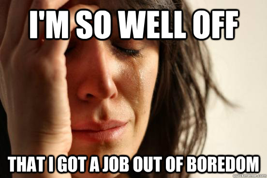 I'm so well off That I got a job out of boredom  First World Problems