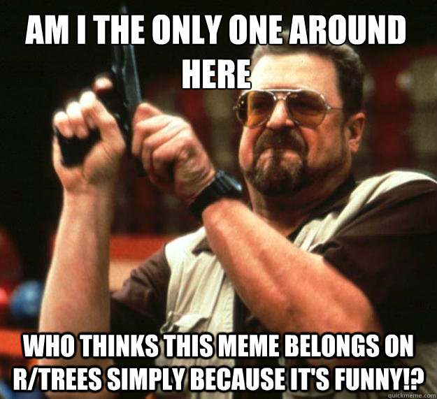 Am I the only one around here who thinks this meme belongs on r/trees simply because it's funny!?  Walter