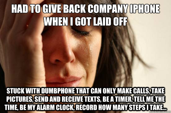 Had to give back company iphone when i got laid off Stuck with dumbphone that can only make calls, take pictures, send and receive texts, be a timer, tell me the time, be my alarm clock, Record how many steps i take...  First World Problems